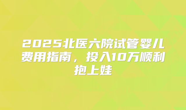 2025北医六院试管婴儿费用指南，投入10万顺利抱上娃