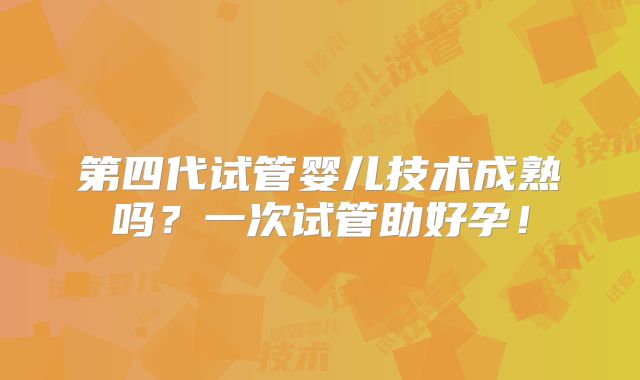 第四代试管婴儿技术成熟吗?一次试管助好孕!