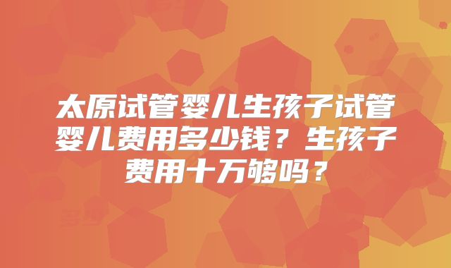 太原试管婴儿生孩子试管婴儿费用多少钱？生孩子费用十万够吗？