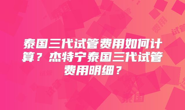 泰国三代试管费用如何计算？杰特宁泰国三代试管费用明细？