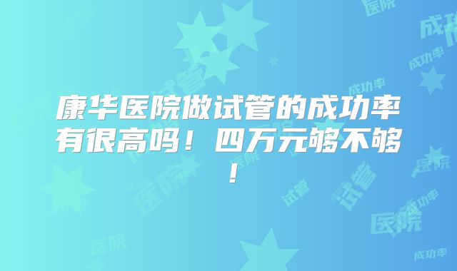 康华医院做试管的成功率有很高吗！四万元够不够！