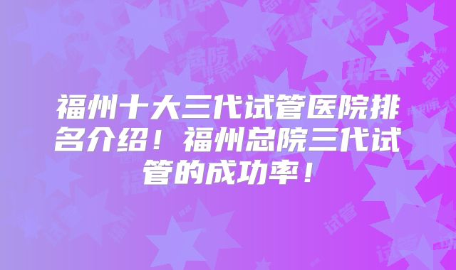 福州十大三代试管医院排名介绍！福州总院三代试管的成功率！