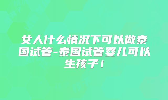 女人什么情况下可以做泰国试管-泰国试管婴儿可以生孩子！