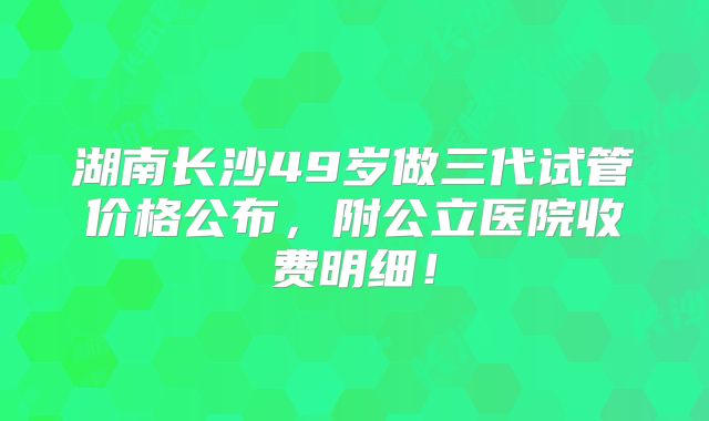 湖南长沙49岁做三代试管价格公布,附公立医院收费明细!