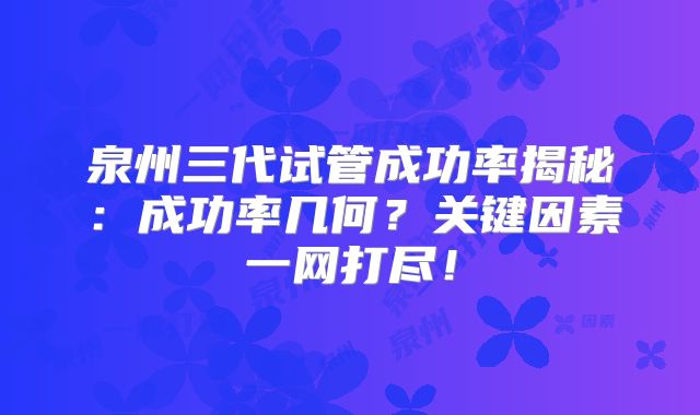 泉州三代试管成功率揭秘：成功率几何？关键因素一网打尽！