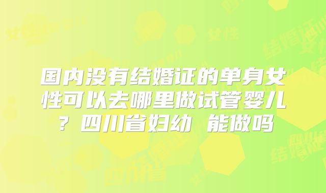 国内没有结婚证的单身女性可以去哪里做试管婴儿？四川省妇幼 能做吗