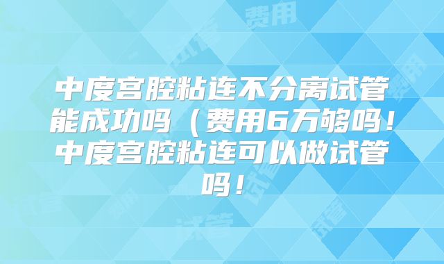 中度宫腔粘连不分离试管能成功吗(费用6万够吗!中度宫腔粘连可以做试管吗!