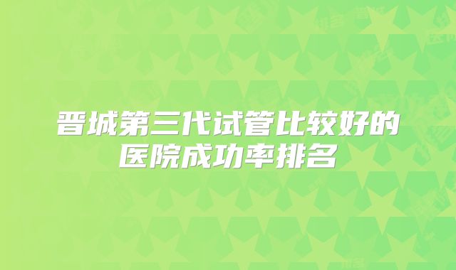 晋城第三代试管比较好的医院成功率排名