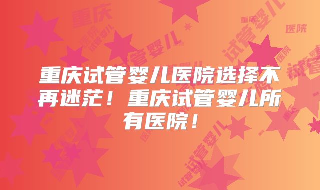重庆试管婴儿医院选择不再迷茫!重庆试管婴儿所有医院!