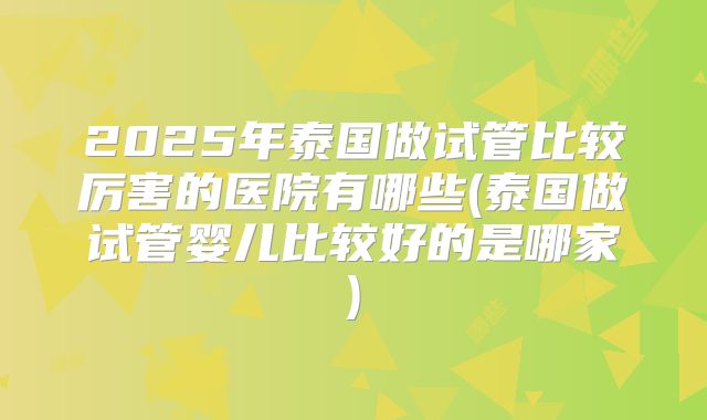 2025年泰国做试管比较厉害的医院有哪些(泰国做试管婴儿比较好的是哪家)