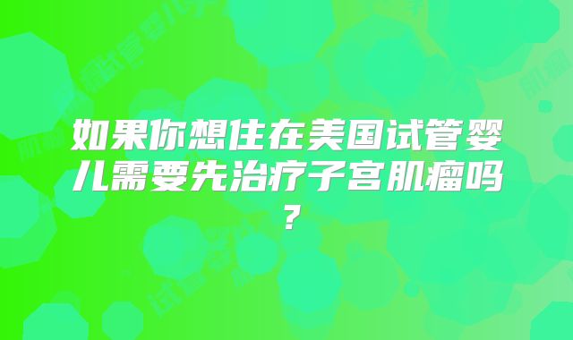 如果你想住在美国试管婴儿需要先治疗子宫肌瘤吗？