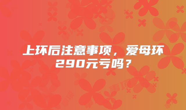 上环后注意事项，爱母环290元亏吗？