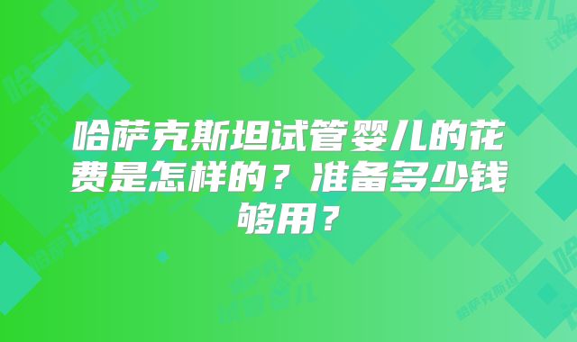 哈萨克斯坦试管婴儿的花费是怎样的？准备多少钱够用？