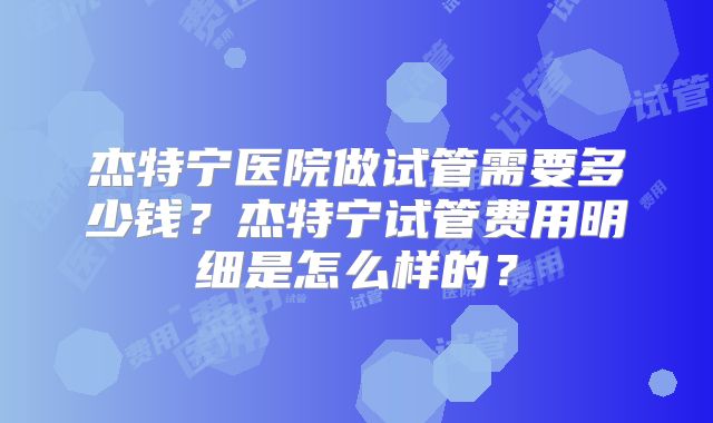 杰特宁医院做试管需要多少钱？杰特宁试管费用明细是怎么样的？