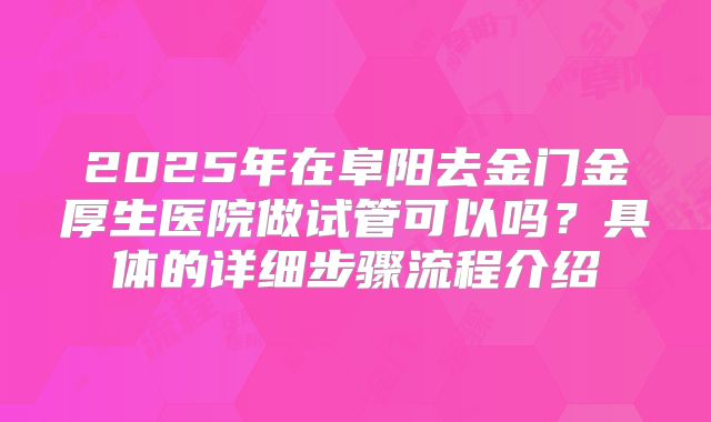 2025年在阜阳去金门金厚生医院做试管可以吗?具体的详细步骤流程介绍