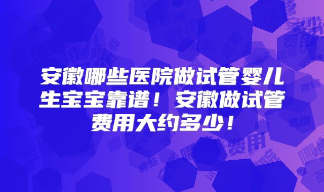 安徽哪些医院做试管婴儿生宝宝靠谱！安徽做试管费用大约多少！