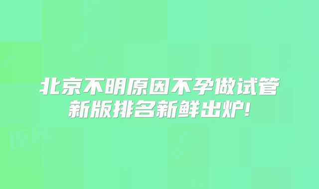 北京不明原因不孕做试管新版排名新鲜出炉!