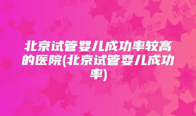 北京试管婴儿成功率较高的医院(北京试管婴儿成功率)