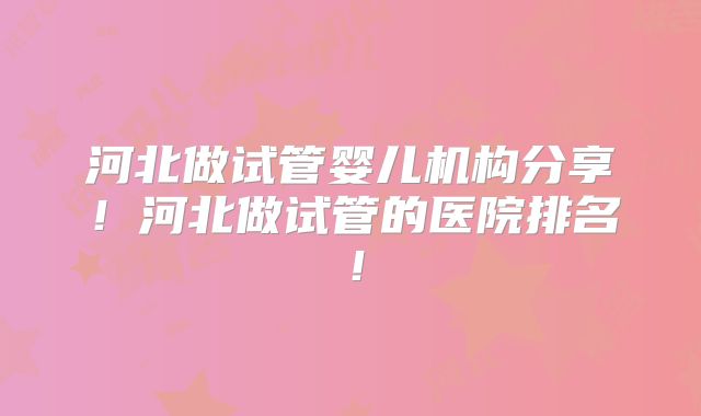 河北做试管婴儿机构分享！河北做试管的医院排名！