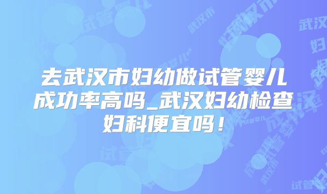 去武汉市妇幼做试管婴儿成功率高吗_武汉妇幼检查妇科便宜吗！