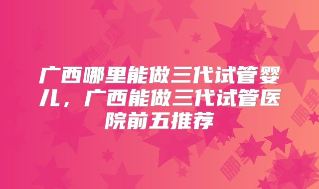 广西哪里能做三代试管婴儿，广西能做三代试管医院前五推荐