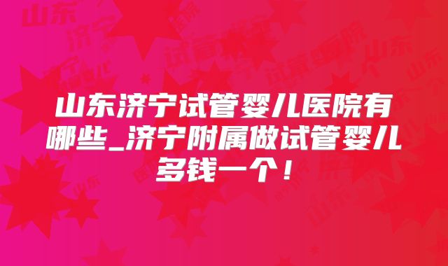 山东济宁试管婴儿医院有哪些_济宁附属做试管婴儿多钱一个！
