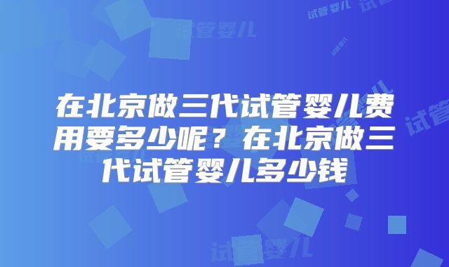 在北京做三代试管婴儿费用要多少呢？在北京做三代试管婴儿多少钱