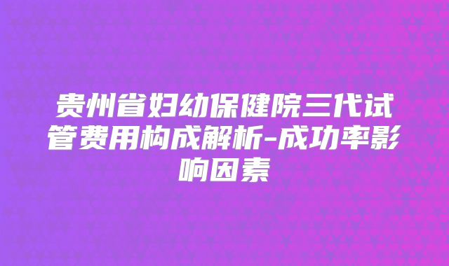 贵州省妇幼保健院三代试管费用构成解析-成功率影响因素