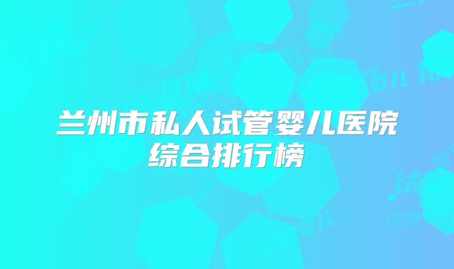 兰州市私人试管婴儿医院综合排行榜