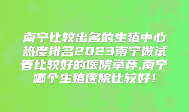 南宁比较出名的生殖中心热度排名2023南宁做试管比较好的医院举荐,南宁哪个生殖医院比较好！