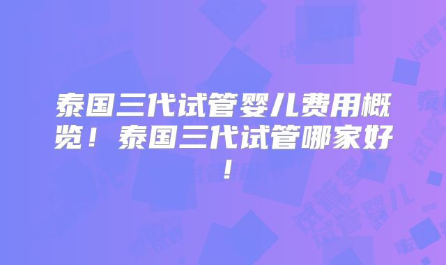 泰国三代试管婴儿费用概览！泰国三代试管哪家好！