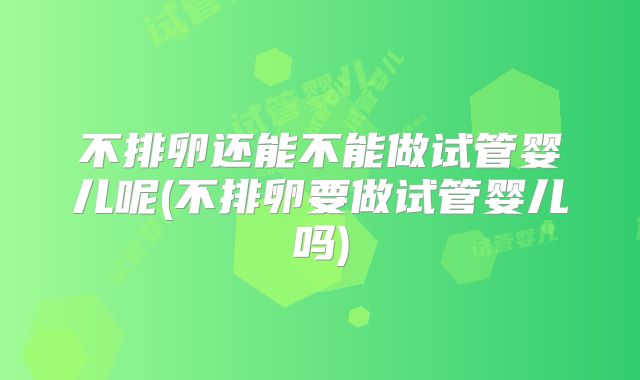 不排卵还能不能做试管婴儿呢(不排卵要做试管婴儿吗)