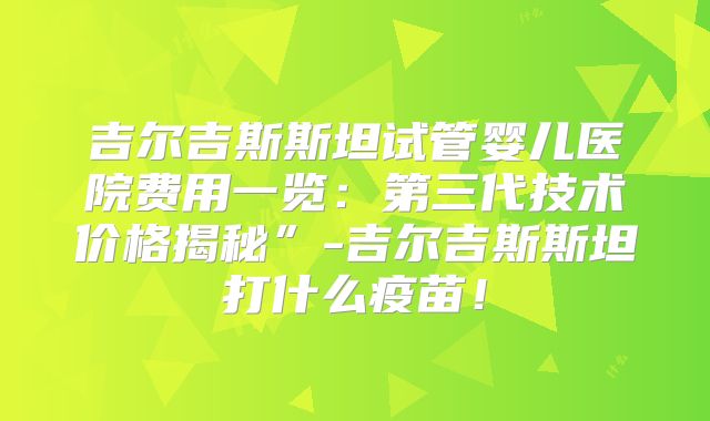 吉尔吉斯斯坦试管婴儿医院费用一览：第三代技术价格揭秘”-吉尔吉斯斯坦打什么疫苗！
