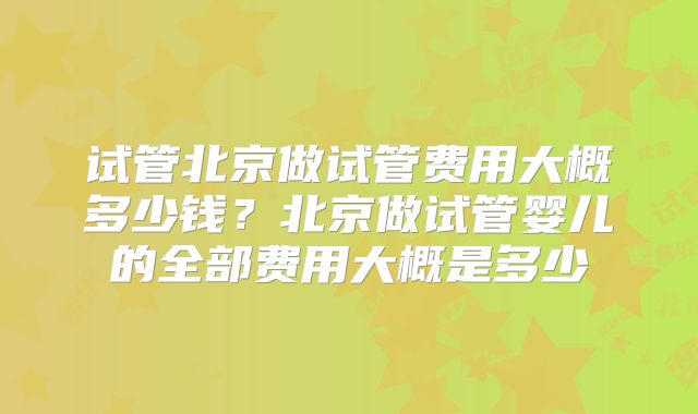 试管北京做试管费用大概多少钱？北京做试管婴儿的全部费用大概是多少