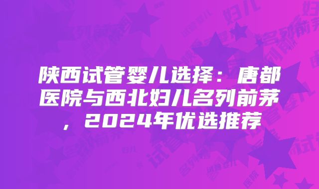 陕西试管婴儿选择:唐都医院与西北妇儿名列前茅,2024年优选推荐