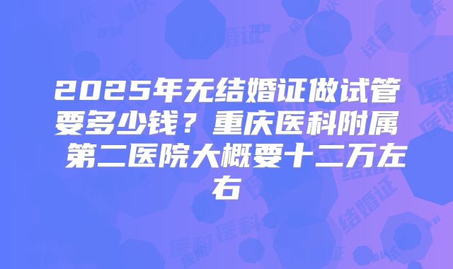 2025年无结婚证做试管要多少钱?重庆医科附属 第二医院大概要十二万左右