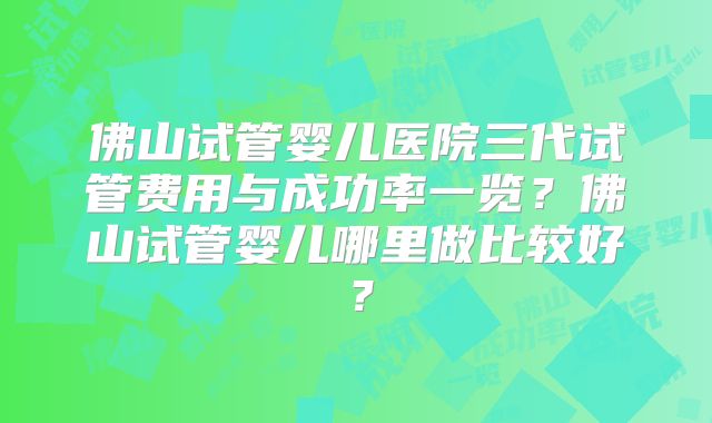 佛山试管婴儿医院三代试管费用与成功率一览？佛山试管婴儿哪里做比较好？