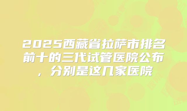 2025西藏省拉萨市排名前十的三代试管医院公布，分别是这几家医院