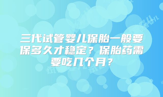 三代试管婴儿保胎一般要保多久才稳定？保胎药需要吃几个月？