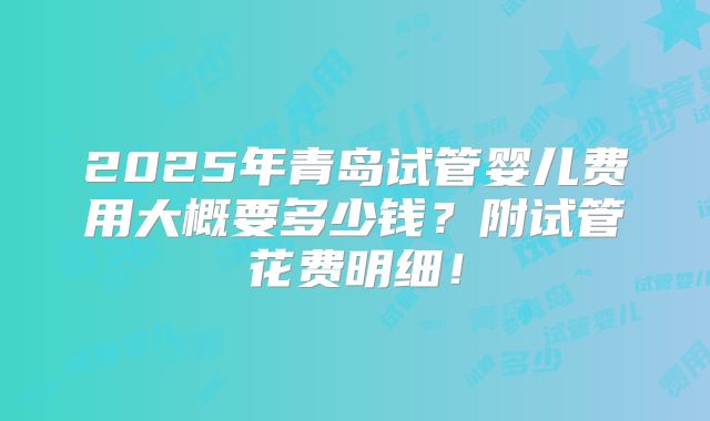 2025年青岛试管婴儿费用大概要多少钱？附试管花费明细！