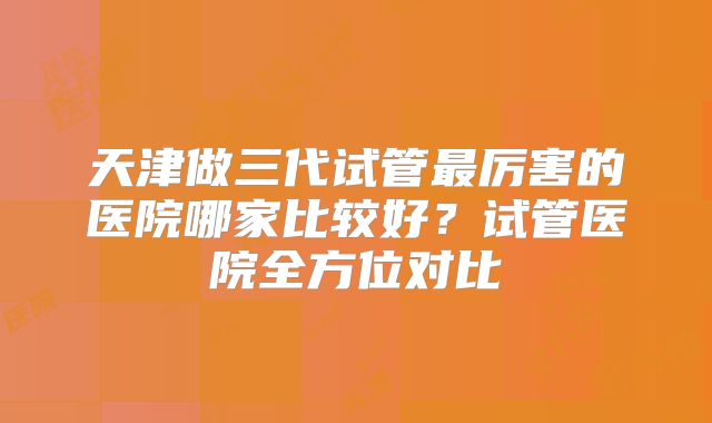 天津做三代试管最厉害的医院哪家比较好?试管医院全方位对比