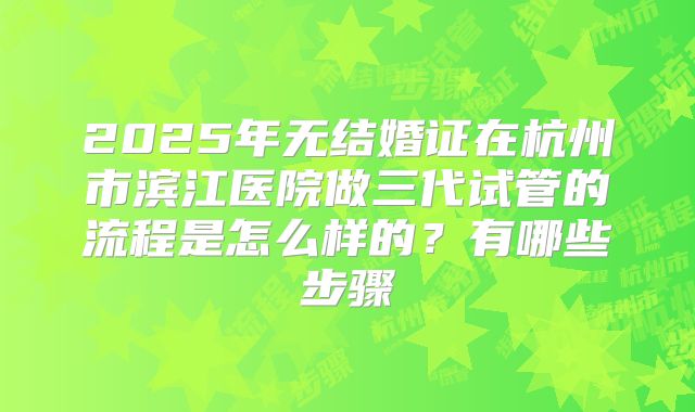 2025年无结婚证在杭州市滨江医院做三代试管的流程是怎么样的？有哪些步骤