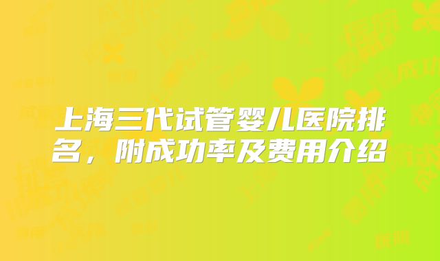 上海三代试管婴儿医院排名，附成功率及费用介绍