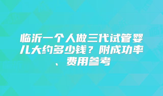 临沂一个人做三代试管婴儿大约多少钱？附成功率、费用参考