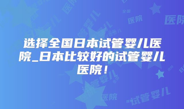 选择全国日本试管婴儿医院_日本比较好的试管婴儿医院！