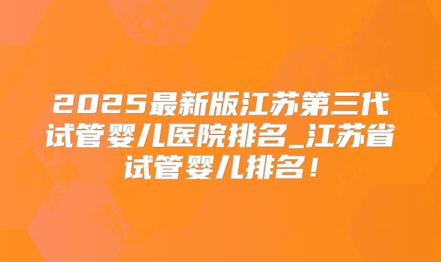 2025最新版江苏第三代试管婴儿医院排名_江苏省试管婴儿排名！