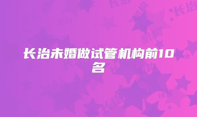 长治未婚做试管机构前10名