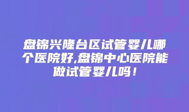 盘锦兴隆台区试管婴儿哪个医院好,盘锦中心医院能做试管婴儿吗!