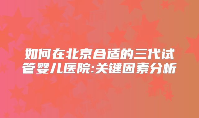 如何在北京合适的三代试管婴儿医院:关键因素分析