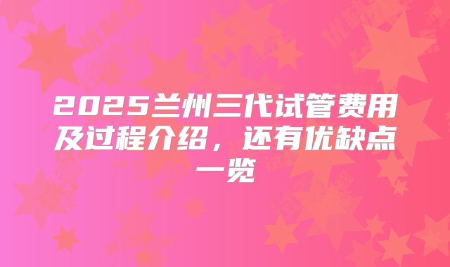 2025兰州三代试管费用及过程介绍,还有优缺点一览